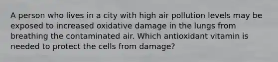 A person who lives in a city with high air pollution levels may be exposed to increased oxidative damage in the lungs from breathing the contaminated air. Which antioxidant vitamin is needed to protect the cells from damage?