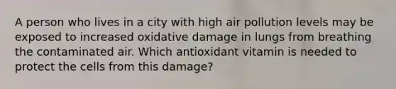 A person who lives in a city with high air pollution levels may be exposed to increased oxidative damage in lungs from breathing the contaminated air. Which antioxidant vitamin is needed to protect the cells from this damage?