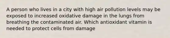 A person who lives in a city with high air pollution levels may be exposed to increased oxidative damage in the lungs from breathing the contaminated air. Which antioxidant vitamin is needed to protect cells from damage