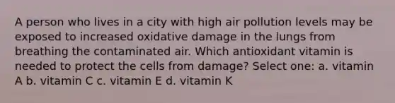 A person who lives in a city with high air pollution levels may be exposed to increased oxidative damage in the lungs from breathing the contaminated air. Which antioxidant vitamin is needed to protect the cells from damage? Select one: a. vitamin A b. vitamin C c. vitamin E d. vitamin K