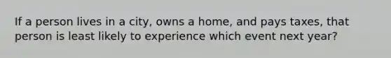 If a person lives in a city, owns a home, and pays taxes, that person is least likely to experience which event next year?