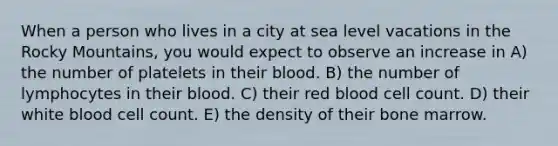 When a person who lives in a city at sea level vacations in the Rocky Mountains, you would expect to observe an increase in A) the number of platelets in their blood. B) the number of lymphocytes in their blood. C) their red blood cell count. D) their white blood cell count. E) the density of their bone marrow.