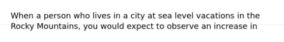 When a person who lives in a city at sea level vacations in the Rocky Mountains, you would expect to observe an increase in