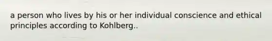 a person who lives by his or her individual conscience and ethical principles according to Kohlberg..