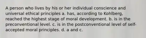 A person who lives by his or her individual conscience and universal ethical principles a. has, according to Kohlberg, reached the highest stage of moral development. b. is in the preconventional level. c. is in the postconventional level of self-accepted moral principles. d. a and c.