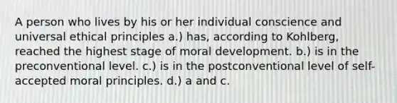 A person who lives by his or her individual conscience and universal ethical principles a.) has, according to Kohlberg, reached the highest stage of moral development. b.) is in the preconventional level. c.) is in the postconventional level of self-accepted moral principles. d.) a and c.