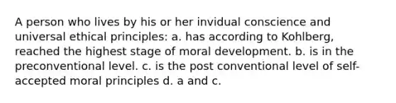 A person who lives by his or her invidual conscience and universal ethical principles: a. has according to Kohlberg, reached the highest stage of moral development. b. is in the preconventional level. c. is the post conventional level of self-accepted moral principles d. a and c.