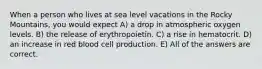 When a person who lives at sea level vacations in the Rocky Mountains, you would expect A) a drop in atmospheric oxygen levels. B) the release of erythropoietin. C) a rise in hematocrit. D) an increase in red blood cell production. E) All of the answers are correct.