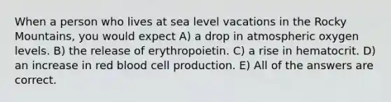 When a person who lives at sea level vacations in the Rocky Mountains, you would expect A) a drop in atmospheric oxygen levels. B) the release of erythropoietin. C) a rise in hematocrit. D) an increase in red blood cell production. E) All of the answers are correct.