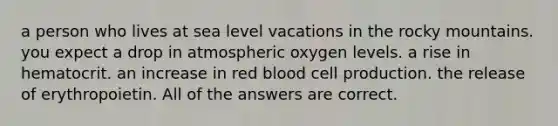 a person who lives at sea level vacations in the rocky mountains. you expect a drop in atmospheric oxygen levels. a rise in hematocrit. an increase in red blood cell production. the release of erythropoietin. All of the answers are correct.