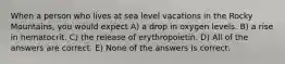 When a person who lives at sea level vacations in the Rocky Mountains, you would expect A) a drop in oxygen levels. B) a rise in hematocrit. C) the release of erythropoietin. D) All of the answers are correct. E) None of the answers is correct.