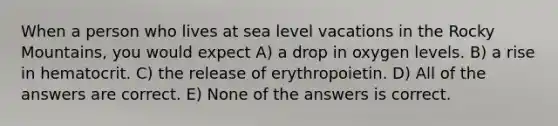 When a person who lives at sea level vacations in the Rocky Mountains, you would expect A) a drop in oxygen levels. B) a rise in hematocrit. C) the release of erythropoietin. D) All of the answers are correct. E) None of the answers is correct.