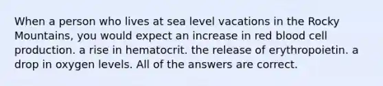 When a person who lives at sea level vacations in the Rocky Mountains, you would expect an increase in red blood cell production. a rise in hematocrit. the release of erythropoietin. a drop in oxygen levels. All of the answers are correct.