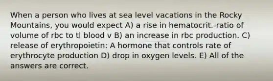 When a person who lives at sea level vacations in the Rocky Mountains, you would expect A) a rise in hematocrit.-ratio of volume of rbc to tl blood v B) an increase in rbc production. C) release of erythropoietin: A hormone that controls rate of erythrocyte production D) drop in oxygen levels. E) All of the answers are correct.