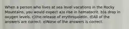 When a person who lives at sea level vacations in the Rocky Mountains, you would expect a)a rise in hematocrit. b)a drop in oxygen levels. c)the release of erythropoietin. d)All of the answers are correct. e)None of the answers is correct.