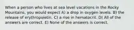 When a person who lives at sea level vacations in the Rocky Mountains, you would expect A) a drop in oxygen levels. B) the release of erythropoietin. C) a rise in hematocrit. D) All of the answers are correct. E) None of the answers is correct.