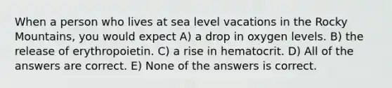 When a person who lives at sea level vacations in the Rocky Mountains, you would expect A) a drop in oxygen levels. B) the release of erythropoietin. C) a rise in hematocrit. D) All of the answers are correct. E) None of the answers is correct.