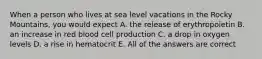 When a person who lives at sea level vacations in the Rocky Mountains, you would expect A. the release of erythropoietin B. an increase in red blood cell production C. a drop in oxygen levels D. a rise in hematocrit E. All of the answers are correct