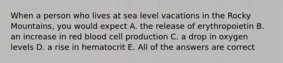 When a person who lives at sea level vacations in the Rocky Mountains, you would expect A. the release of erythropoietin B. an increase in red blood cell production C. a drop in oxygen levels D. a rise in hematocrit E. All of the answers are correct