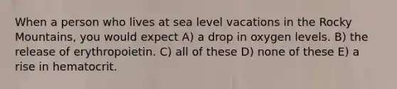 When a person who lives at sea level vacations in the Rocky Mountains, you would expect A) a drop in oxygen levels. B) the release of erythropoietin. C) all of these D) none of these E) a rise in hematocrit.