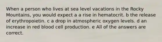 When a person who lives at sea level vacations in the Rocky Mountains, you would expect a a rise in hematocrit. b the release of erythropoietin. c a drop in atmospheric oxygen levels. d an increase in red blood cell production. e All of the answers are correct.