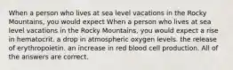 When a person who lives at sea level vacations in the Rocky Mountains, you would expect When a person who lives at sea level vacations in the Rocky Mountains, you would expect a rise in hematocrit. a drop in atmospheric oxygen levels. the release of erythropoietin. an increase in red blood cell production. All of the answers are correct.