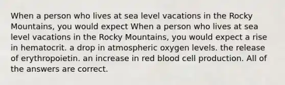 When a person who lives at sea level vacations in the Rocky Mountains, you would expect When a person who lives at sea level vacations in the Rocky Mountains, you would expect a rise in hematocrit. a drop in atmospheric oxygen levels. the release of erythropoietin. an increase in red blood cell production. All of the answers are correct.