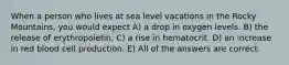 When a person who lives at sea level vacations in the Rocky Mountains, you would expect A) a drop in oxygen levels. B) the release of erythropoietin. C) a rise in hematocrit. D) an increase in red blood cell production. E) All of the answers are correct.