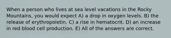 When a person who lives at sea level vacations in the Rocky Mountains, you would expect A) a drop in oxygen levels. B) the release of erythropoietin. C) a rise in hematocrit. D) an increase in red blood cell production. E) All of the answers are correct.