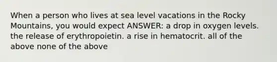 When a person who lives at sea level vacations in the Rocky Mountains, you would expect ANSWER: a drop in oxygen levels. the release of erythropoietin. a rise in hematocrit. all of the above none of the above