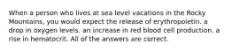 When a person who lives at sea level vacations in the Rocky Mountains, you would expect the release of erythropoietin. a drop in oxygen levels. an increase in red blood cell production. a rise in hematocrit. All of the answers are correct.