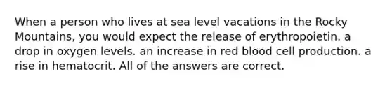 When a person who lives at sea level vacations in the Rocky Mountains, you would expect the release of erythropoietin. a drop in oxygen levels. an increase in red blood cell production. a rise in hematocrit. All of the answers are correct.