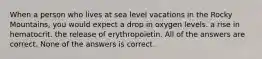 When a person who lives at sea level vacations in the Rocky Mountains, you would expect a drop in oxygen levels. a rise in hematocrit. the release of erythropoietin. All of the answers are correct. None of the answers is correct.