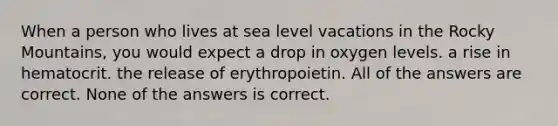 When a person who lives at sea level vacations in the Rocky Mountains, you would expect a drop in oxygen levels. a rise in hematocrit. the release of erythropoietin. All of the answers are correct. None of the answers is correct.