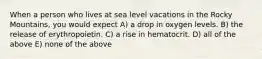 When a person who lives at sea level vacations in the Rocky Mountains, you would expect A) a drop in oxygen levels. B) the release of erythropoietin. C) a rise in hematocrit. D) all of the above E) none of the above