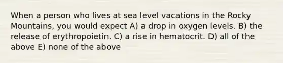 When a person who lives at sea level vacations in the Rocky Mountains, you would expect A) a drop in oxygen levels. B) the release of erythropoietin. C) a rise in hematocrit. D) all of the above E) none of the above