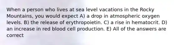 When a person who lives at sea level vacations in the Rocky Mountains, you would expect A) a drop in atmospheric oxygen levels. B) the release of erythropoietin. C) a rise in hematocrit. D) an increase in red blood cell production. E) All of the answers are correct