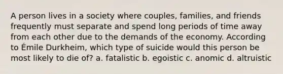 A person lives in a society where couples, families, and friends frequently must separate and spend long periods of time away from each other due to the demands of the economy. According to Émile Durkheim, which type of suicide would this person be most likely to die of? a. fatalistic b. egoistic c. anomic d. altruistic