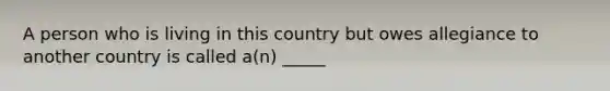 A person who is living in this country but owes allegiance to another country is called a(n) _____