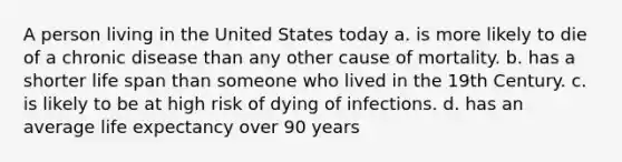 A person living in the United States today a. is more likely to die of a chronic disease than any other cause of mortality. b. has a shorter life span than someone who lived in the 19th Century. c. is likely to be at high risk of dying of infections. d. has an average life expectancy over 90 years