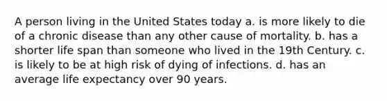 A person living in the United States today a. is more likely to die of a chronic disease than any other cause of mortality. b. has a shorter life span than someone who lived in the 19th Century. c. is likely to be at high risk of dying of infections. d. has an average life expectancy over 90 years.