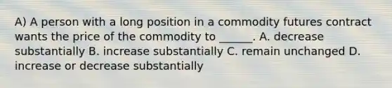 A) A person with a long position in a commodity futures contract wants the price of the commodity to ______. A. decrease substantially B. increase substantially C. remain unchanged D. increase or decrease substantially