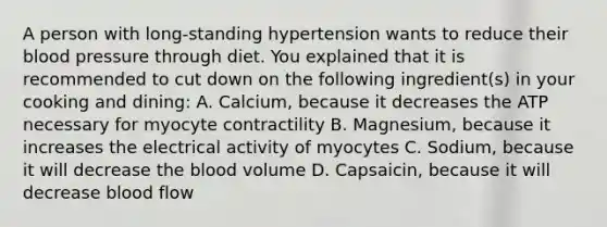 A person with long-standing hypertension wants to reduce their blood pressure through diet. You explained that it is recommended to cut down on the following ingredient(s) in your cooking and dining: A. Calcium, because it decreases the ATP necessary for myocyte contractility B. Magnesium, because it increases the electrical activity of myocytes C. Sodium, because it will decrease the blood volume D. Capsaicin, because it will decrease blood flow