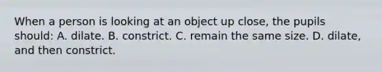 When a person is looking at an object up close, the pupils should: A. dilate. B. constrict. C. remain the same size. D. dilate, and then constrict.