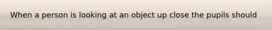 When a person is looking at an object up close the pupils should