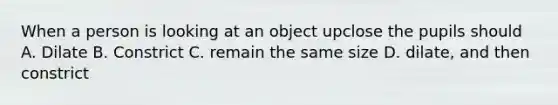 When a person is looking at an object upclose the pupils should A. Dilate B. Constrict C. remain the same size D. dilate, and then constrict