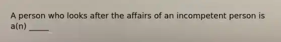 A person who looks after the affairs of an incompetent person is a(n) _____