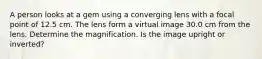 A person looks at a gem using a converging lens with a focal point of 12.5 cm. The lens form a virtual image 30.0 cm from the lens. Determine the magnification. Is the image upright or inverted?