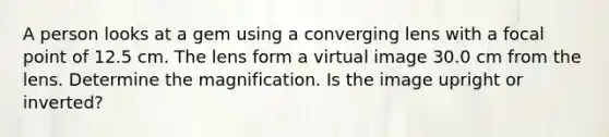 A person looks at a gem using a converging lens with a focal point of 12.5 cm. The lens form a virtual image 30.0 cm from the lens. Determine the magnification. Is the image upright or inverted?