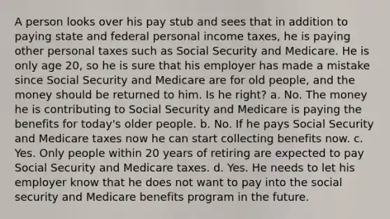 A person looks over his pay stub and sees that in addition to paying state and federal personal income taxes, he is paying other personal taxes such as Social Security and Medicare. He is only age 20, so he is sure that his employer has made a mistake since Social Security and Medicare are for old people, and the money should be returned to him. Is he right? a. No. The money he is contributing to Social Security and Medicare is paying the benefits for today's older people. b. No. If he pays Social Security and Medicare taxes now he can start collecting benefits now. c. Yes. Only people within 20 years of retiring are expected to pay Social Security and Medicare taxes. d. Yes. He needs to let his employer know that he does not want to pay into the social security and Medicare benefits program in the future.